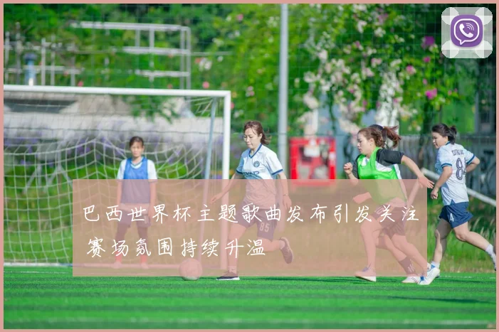 巴西世界杯主题歌曲发布引发关注 赛场氛围持续升温