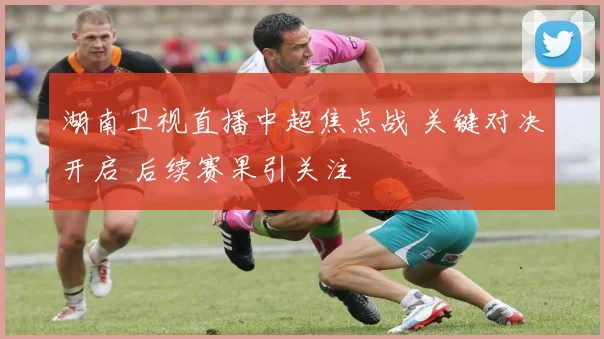 湖南卫视直播中超焦点战 关键对决开启 后续赛果引关注