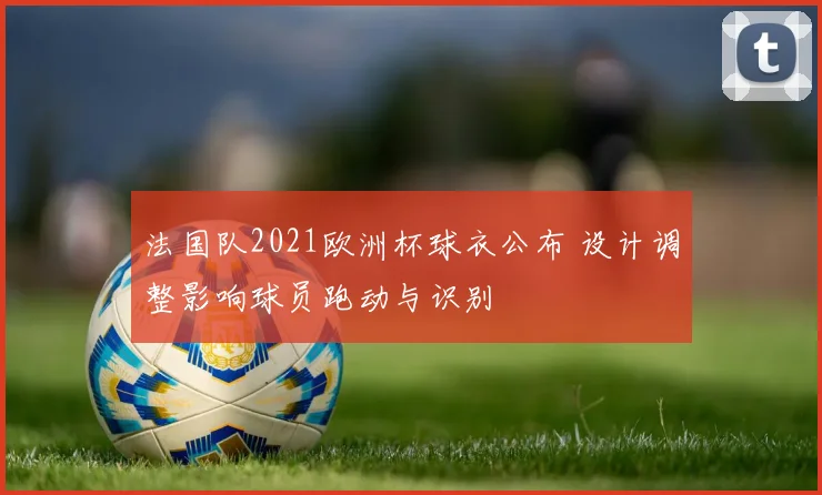 法国队2021欧洲杯球衣公布 设计调整影响球员跑动与识别