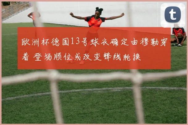 欧洲杯德国13号球衣确定由穆勒穿着 登场顺位或改变锋线轮换