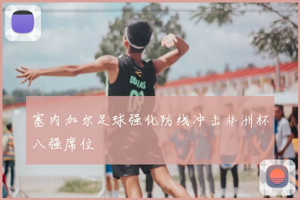 塞内加尔足球强化防线冲击非洲杯八强席位