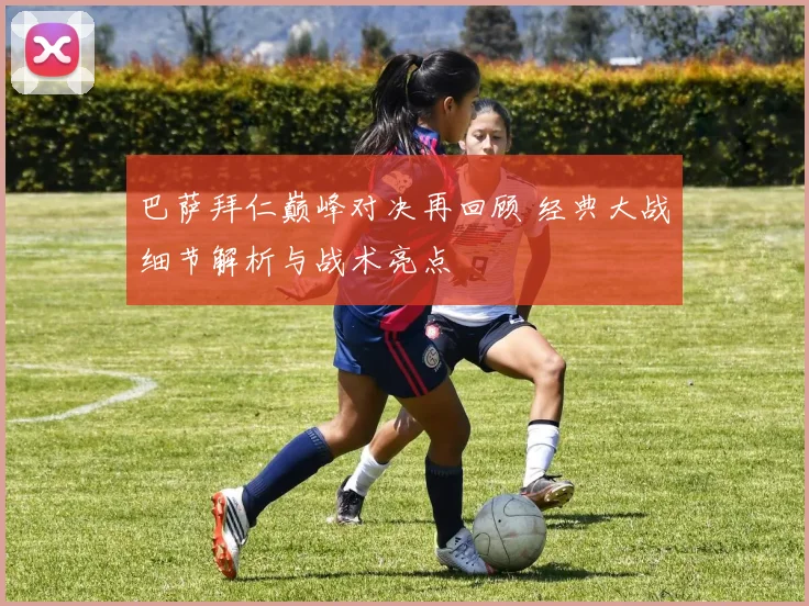 巴萨拜仁巅峰对决再回顾 经典大战细节解析与战术亮点