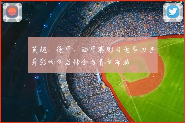 英超、德甲、西甲赛制与竞争力差异影响今后转会与青训布局