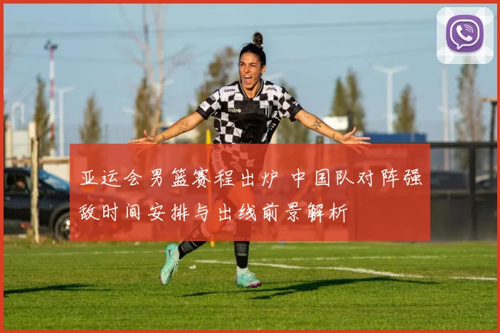 亚运会男篮赛程出炉 中国队对阵强敌时间安排与出线前景解析