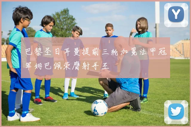 巴黎圣日耳曼提前三轮加冕法甲冠军姆巴佩荣膺射手王