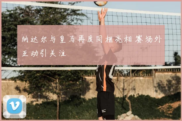纳达尔与皇马再度同框亮相 赛场外互动引关注