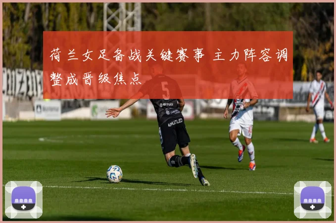 荷兰女足备战关键赛事 主力阵容调整成晋级焦点