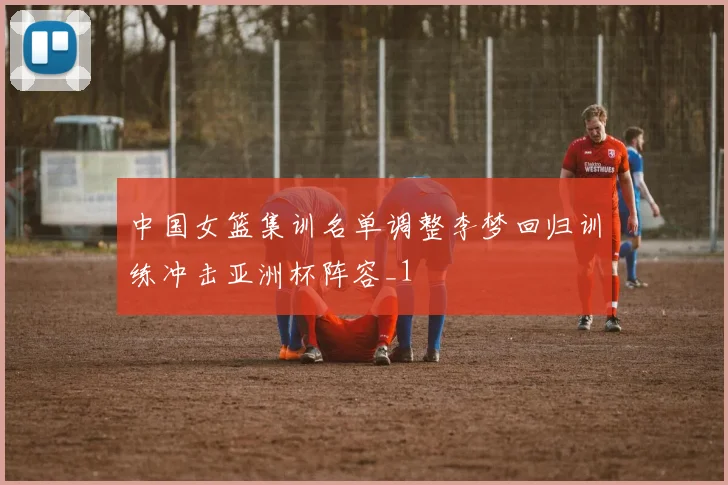 中国女篮集训名单调整李梦回归训练冲击亚洲杯阵容_1