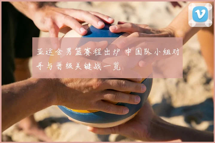 亚运会男篮赛程出炉 中国队小组对手与晋级关键战一览