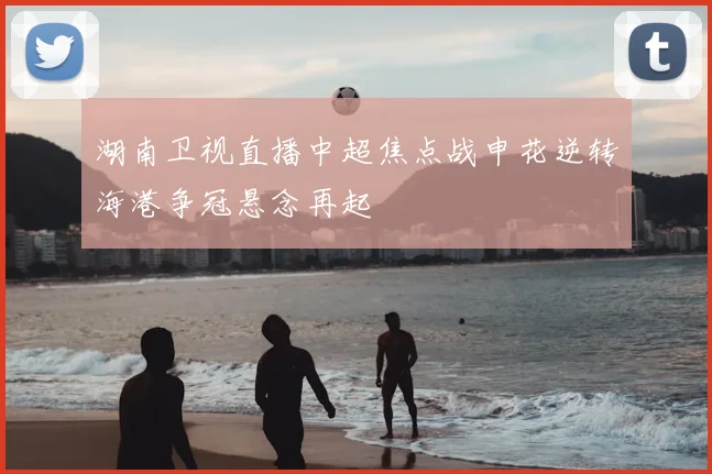 湖南卫视直播中超焦点战申花逆转海港争冠悬念再起