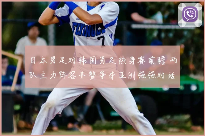 日本男足对韩国男足热身赛前瞻 两队主力阵容齐整争夺亚洲强强对话胜负