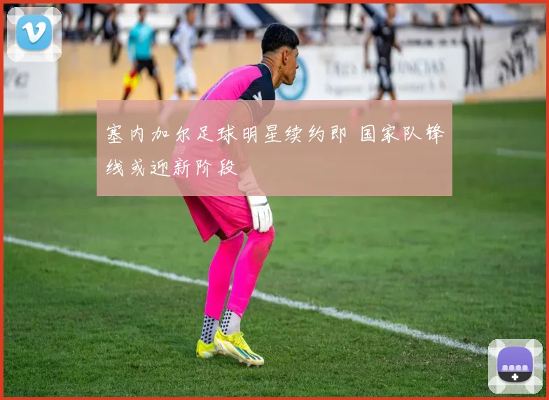 塞内加尔足球明星续约即 国家队锋线或迎新阶段