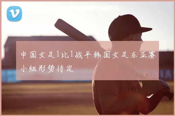 中国女足1比1战平韩国女足东亚赛小组形势待定