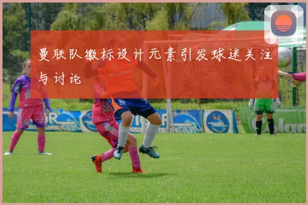 曼联队徽标设计元素引发球迷关注与讨论