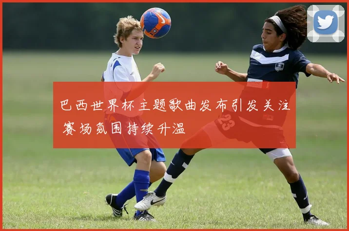 巴西世界杯主题歌曲发布引发关注 赛场氛围持续升温