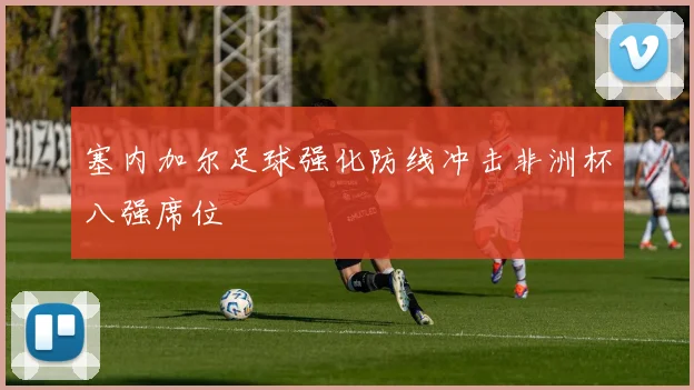 塞内加尔足球强化防线冲击非洲杯八强席位