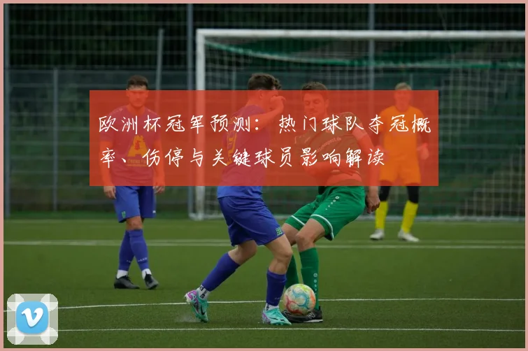 欧洲杯冠军预测：热门球队夺冠概率、伤停与关键球员影响解读