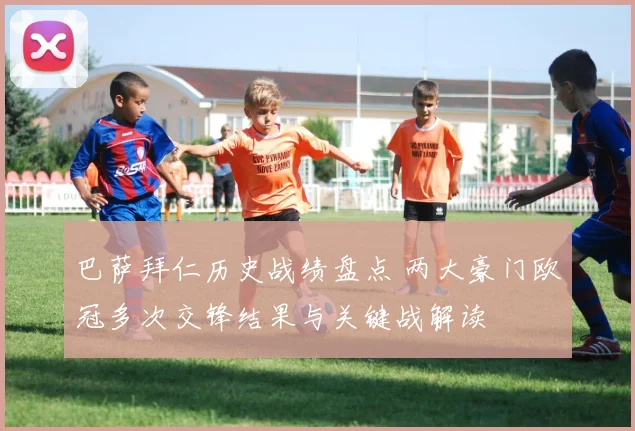 巴萨拜仁历史战绩盘点 两大豪门欧冠多次交锋结果与关键战解读