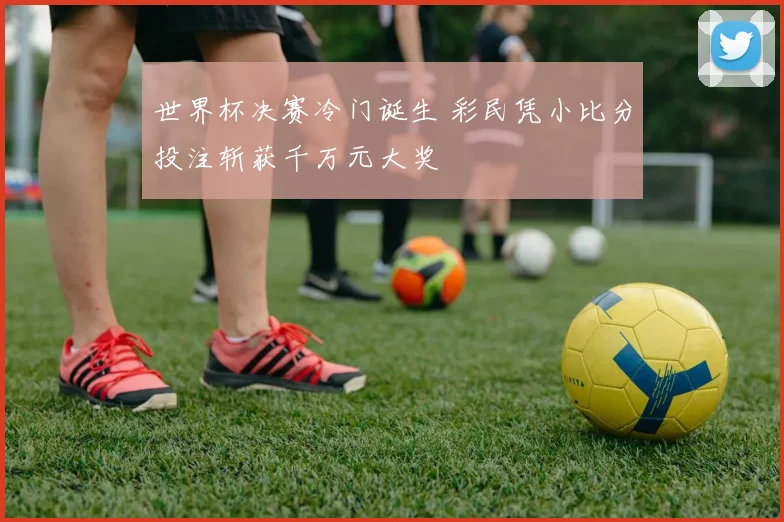 世界杯决赛冷门诞生 彩民凭小比分投注斩获千万元大奖
