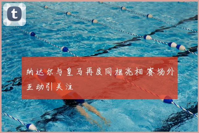 纳达尔与皇马再度同框亮相 赛场外互动引关注