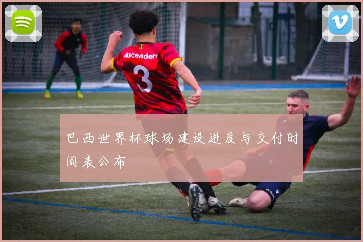 巴西世界杯球场建设进度与交付时间表公布