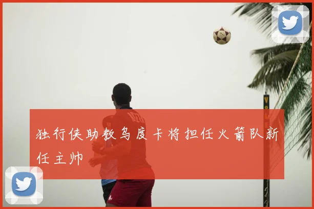 独行侠助教乌度卡将担任火箭队新任主帅