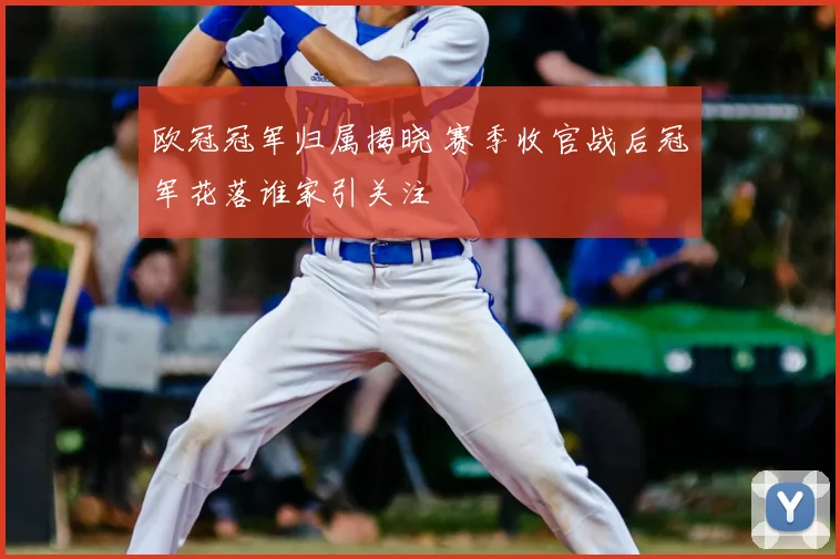 欧冠冠军归属揭晓 赛季收官战后冠军花落谁家引关注