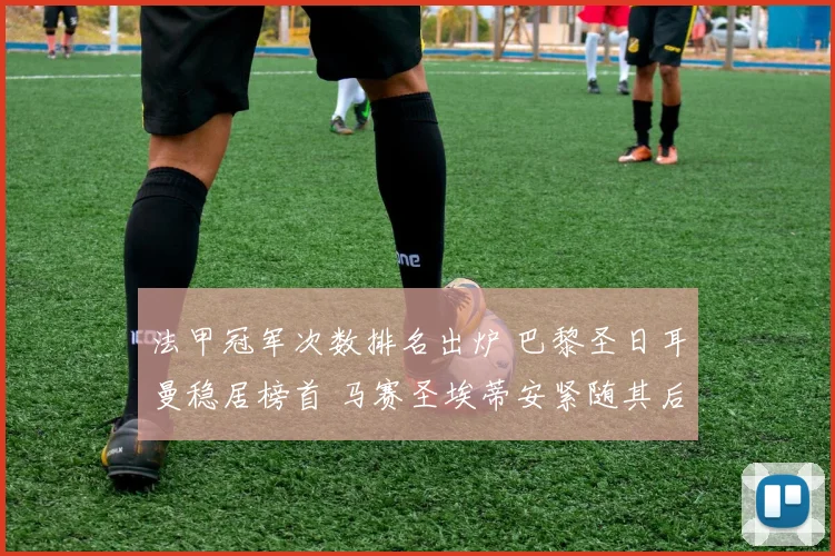 法甲冠军次数排名出炉 巴黎圣日耳曼稳居榜首 马赛圣埃蒂安紧随其后
