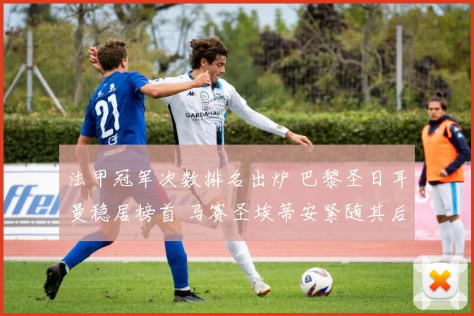 法甲冠军次数排名出炉 巴黎圣日耳曼稳居榜首 马赛圣埃蒂安紧随其后