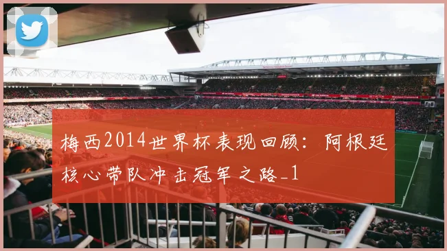 梅西2014世界杯表现回顾:阿根廷核心带队冲击冠军之路_1