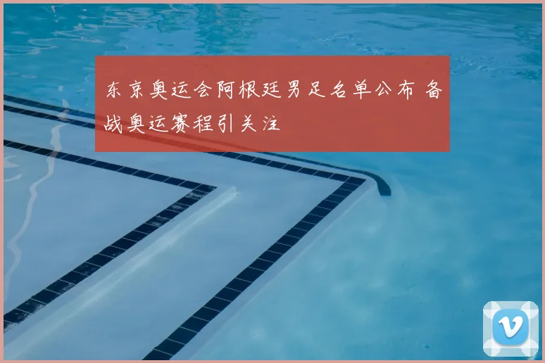 东京奥运会阿根廷男足名单公布 备战奥运赛程引关注