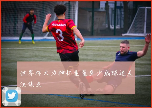 世界杯大力神杯重量多少成球迷关注焦点