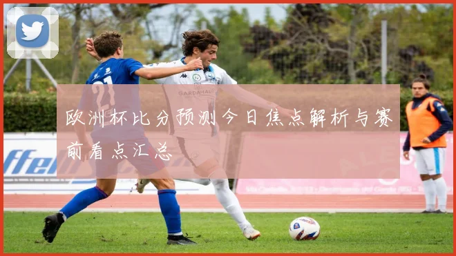 欧洲杯比分预测今日焦点解析与赛前看点汇总